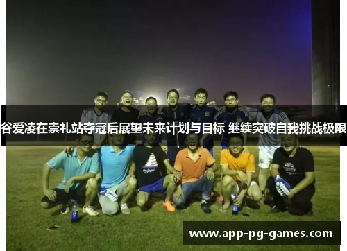 谷爱凌在崇礼站夺冠后展望未来计划与目标 继续突破自我挑战极限